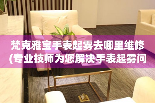  梵克雅宝手表起雾去哪里维修(专业技师为您解决手表起雾问题) 手表维修知识库