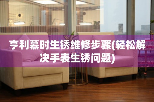  亨利慕时生锈维修步骤(轻松解决手表生锈问题) 手表维修知识库