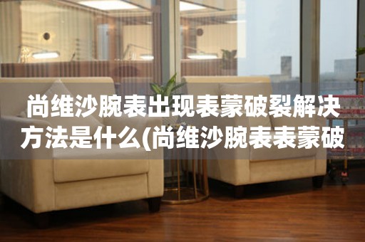  尚维沙腕表出现表蒙破裂解决方法是什么(尚维沙腕表表蒙破裂应该怎么办) 手表维修知识库