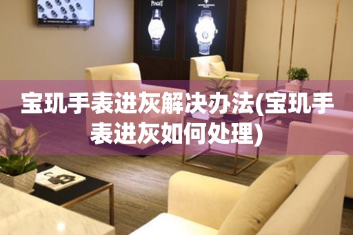  宝玑手表进灰解决办法(宝玑手表进灰如何处理) 手表维修知识库