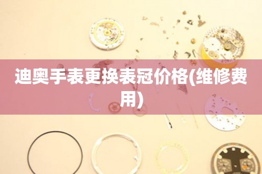  迪奥手表更换表冠价格(维修费用) 手表维修知识库