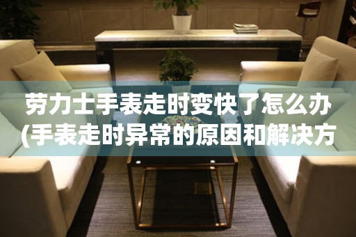 劳力士手表走时变快了怎么办(手表走时异常的原因和解决方法)