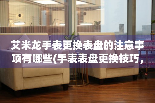  艾米龙手表更换表盘的注意事项有哪些(手表表盘更换技巧，避免损坏手表外观) 手表维修知识库