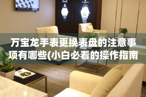  万宝龙手表更换表盘的注意事项有哪些(小白必看的操作指南) 手表维修知识库