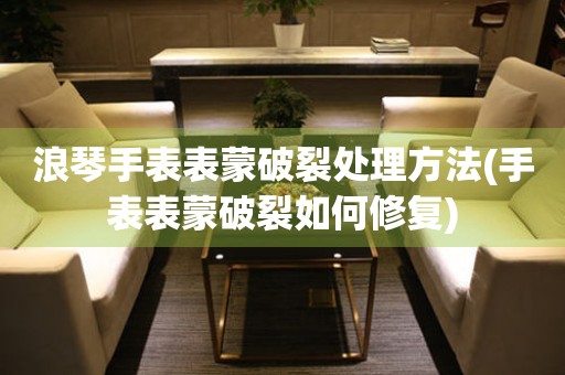  浪琴手表表蒙破裂处理方法(手表表蒙破裂如何修复) 手表维修知识库