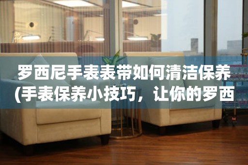  罗西尼手表表带如何清洁保养(手表保养小技巧，让你的罗西尼手表表带焕然一新) 手表维修知识库