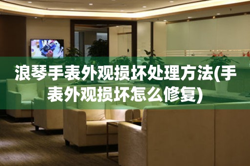  浪琴手表外观损坏处理方法(手表外观损坏怎么修复) 手表维修知识库