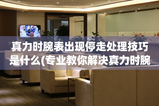  真力时腕表出现停走处理技巧是什么(专业教你解决真力时腕表停走问题) 手表维修知识库