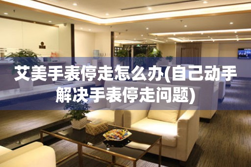  艾美手表停走怎么办(自己动手解决手表停走问题) 手表维修知识库