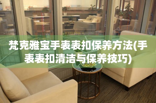  梵克雅宝手表表扣保养方法(手表表扣清洁与保养技巧) 手表维修知识库