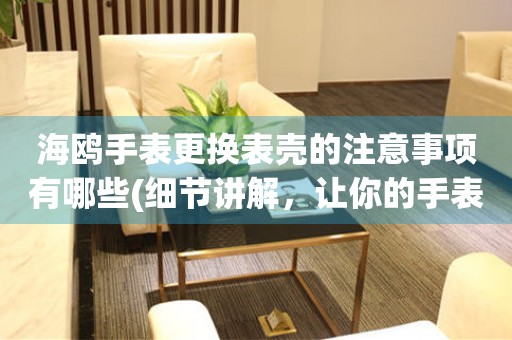  海鸥手表更换表壳的注意事项有哪些(细节讲解，让你的手表焕然一新) 手表维修知识库