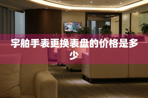  宇舶手表更换表盘的价格是多少 手表维修知识库