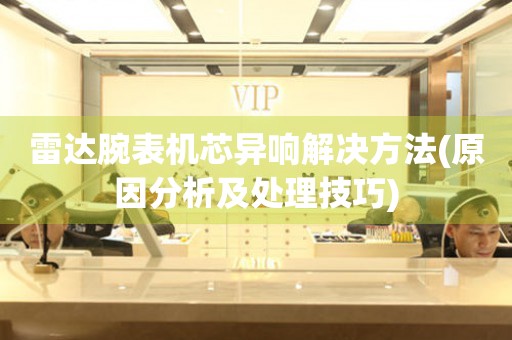  雷达腕表机芯异响解决方法(原因分析及处理技巧) 手表维修知识库