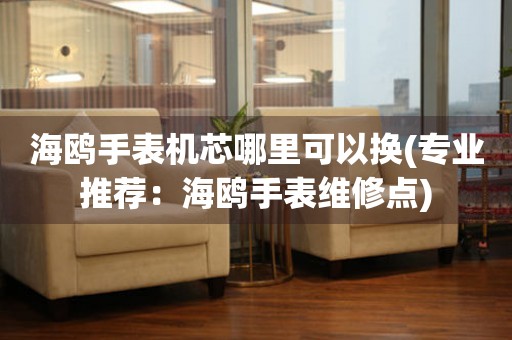  海鸥手表机芯哪里可以换(专业推荐：海鸥手表维修点) 手表维修知识库