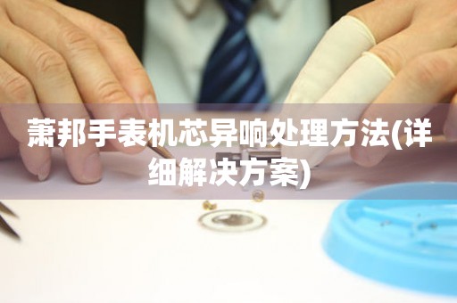  萧邦手表机芯异响处理方法(详细解决方案) 手表维修知识库