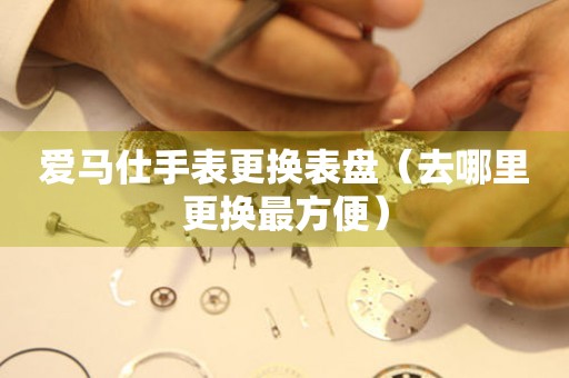  爱马仕手表更换表盘（去哪里更换最方便） 手表维修知识库