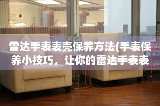  雷达手表表壳保养方法(手表保养小技巧，让你的雷达手表表壳更持久) 手表维修知识库