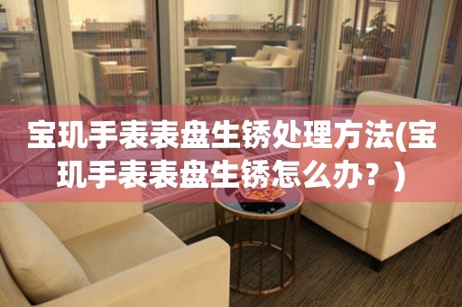  宝玑手表表盘生锈处理方法(宝玑手表表盘生锈怎么办？) 手表维修知识库
