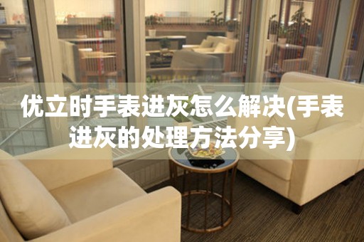  优立时手表进灰怎么解决(手表进灰的处理方法分享) 手表维修知识库