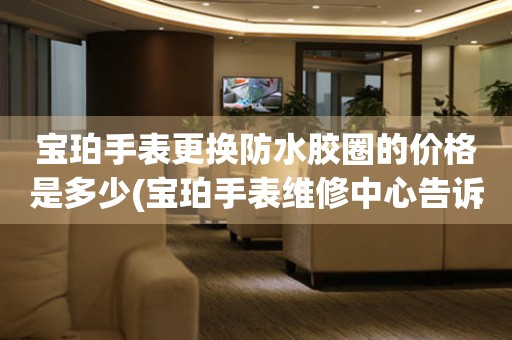  宝珀手表更换防水胶圈的价格是多少(宝珀手表维修中心告诉你手表防水胶圈更换费用) 手表维修知识库