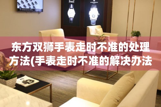  东方双狮手表走时不准的处理方法(手表走时不准的解决办法) 手表维修知识库