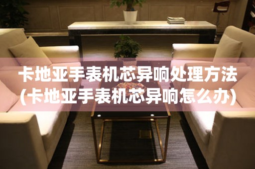  卡地亚手表机芯异响处理方法(卡地亚手表机芯异响怎么办) 手表维修知识库