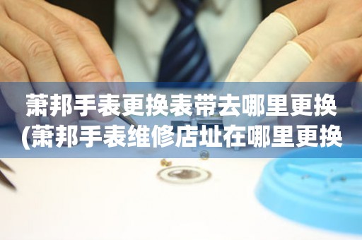  萧邦手表更换表带去哪里更换(萧邦手表维修店址在哪里更换表带) 手表维修知识库