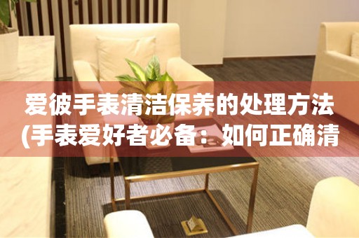  爱彼手表清洁保养的处理方法(手表爱好者必备：如何正确清洁和保养爱彼手表) 手表维修知识库