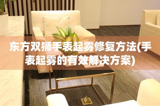  东方双狮手表起雾修复方法(手表起雾的有效解决方案) 手表维修知识库