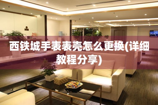  西铁城手表表壳怎么更换(详细教程分享) 手表维修知识库