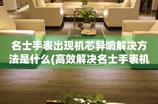  名士手表出现机芯异响解决方法是什么(高效解决名士手表机芯异响问题的有效方法) 手表维修知识库
