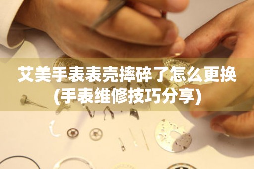  艾美手表表壳摔碎了怎么更换(手表维修技巧分享) 手表维修知识库