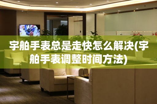  宇舶手表总是走快怎么解决(宇舶手表调整时间方法) 手表维修知识库