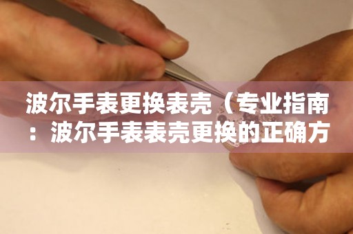  波尔手表更换表壳（专业指南：波尔手表表壳更换的正确方式） 手表维修知识库