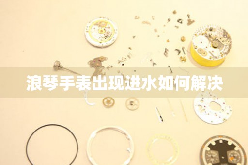  浪琴手表出现进水如何解决 手表维修知识库