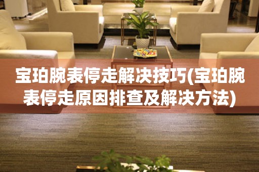  宝珀腕表停走解决技巧(宝珀腕表停走原因排查及解决方法) 手表维修知识库