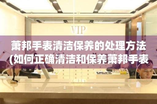  萧邦手表清洁保养的处理方法(如何正确清洁和保养萧邦手表) 手表维修知识库