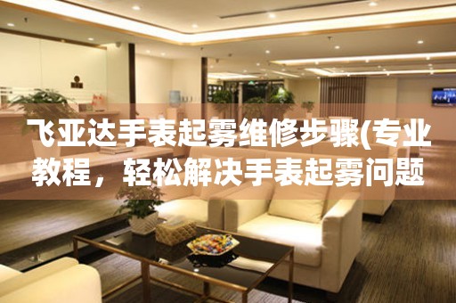  飞亚达手表起雾维修步骤(专业教程，轻松解决手表起雾问题) 手表维修知识库