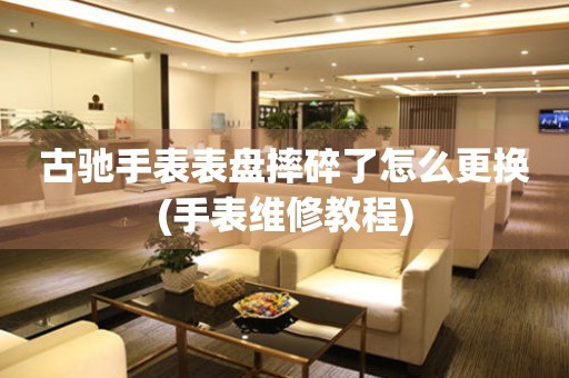  古驰手表表盘摔碎了怎么更换(手表维修教程) 手表维修知识库