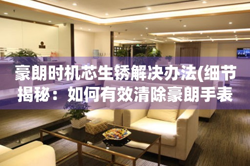  豪朗时机芯生锈解决办法(细节揭秘：如何有效清除豪朗手表时机芯生锈) 手表维修知识库
