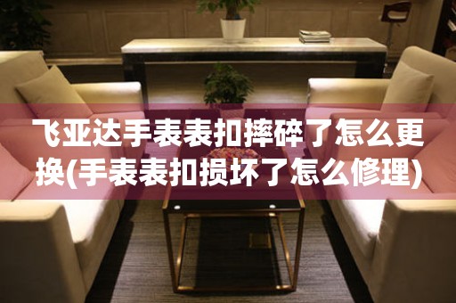  飞亚达手表表扣摔碎了怎么更换(手表表扣损坏了怎么修理) 手表维修知识库