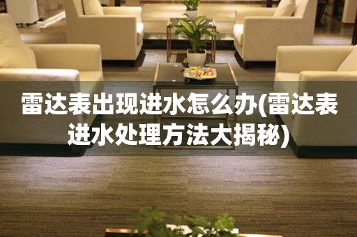  雷达表出现进水怎么办(雷达表进水处理方法大揭秘) 手表维修知识库