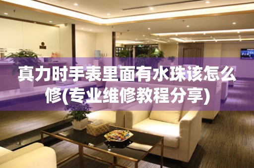  真力时手表里面有水珠该怎么修(专业维修教程分享) 手表维修知识库
