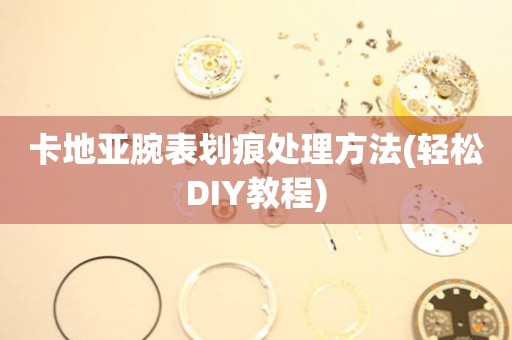  卡地亚腕表划痕处理方法(轻松DIY教程) 手表维修知识库