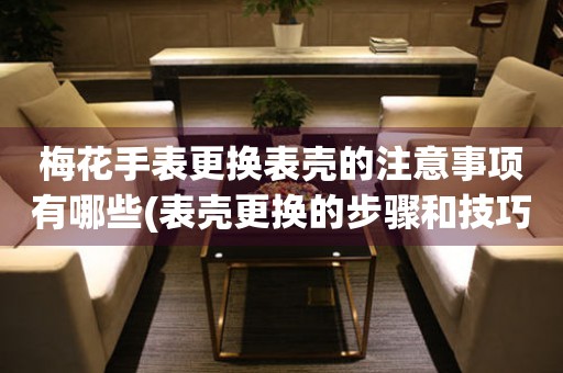  梅花手表更换表壳的注意事项有哪些(表壳更换的步骤和技巧) 手表维修知识库