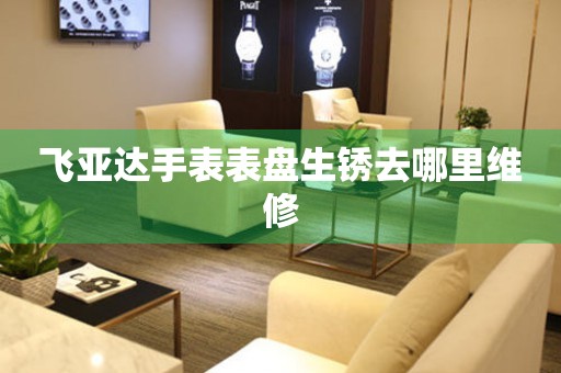  飞亚达手表表盘生锈去哪里维修 手表维修知识库