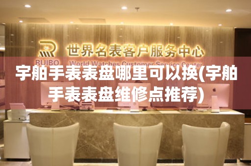  宇舶手表表盘哪里可以换(宇舶手表表盘维修点推荐) 手表维修知识库