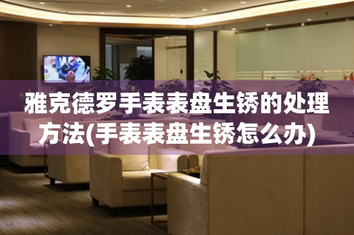 雅克德罗手表表盘生锈的处理方法(手表表盘生锈怎么办) 手表维修知识库