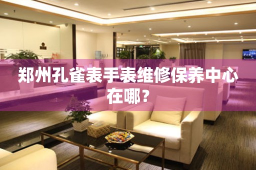永安郑州孔雀表手表维修保养中心在哪？