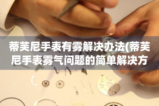 蒂芙尼手表有雾解决办法(蒂芙尼手表雾气问题的简单解决方法) 手表维修知识库